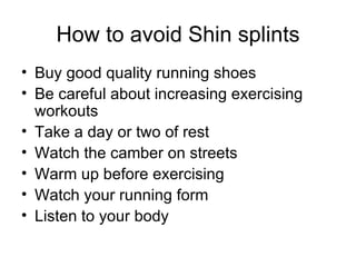 How to avoid Shin splints Buy good quality running shoes Be careful about increasing exercising workouts Take a day or two of rest Watch the camber on streets Warm up before exercising Watch your running form Listen to your body