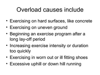Overload causes include Exercising on hard surfaces, like concrete Exercising on uneven ground Beginning an exercise program after a long lay-off period Increasing exercise intensity or duration too quickly Exercising in worn out or ill fitting shoes Excessive uphill or down hill running 
