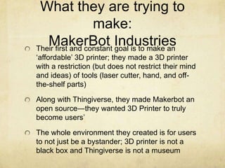 What they are trying to
make:
MakerBot IndustriesTheir first and constant goal is to make an
„affordable‟ 3D printer; they made a 3D printer
with a restriction (but does not restrict their mind
and ideas) of tools (laser cutter, hand, and off-
the-shelf parts)
Along with Thingiverse, they made Makerbot an
open source―they wanted 3D Printer to truly
become users‟
The whole environment they created is for users
to not just be a bystander; 3D printer is not a
black box and Thingiverse is not a museum
 