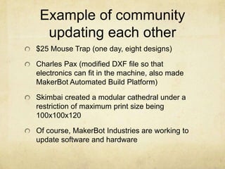 Example of community
updating each other
$25 Mouse Trap (one day, eight designs)
Charles Pax (modified DXF file so that
electronics can fit in the machine, also made
MakerBot Automated Build Platform)
Skimbai created a modular cathedral under a
restriction of maximum print size being
100x100x120
Of course, MakerBot Industries are working to
update software and hardware
 