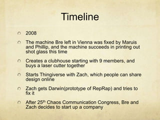 Timeline
2008
The machine Bre left in Vienna was fixed by Maruis
and Phillip, and the machine succeeds in printing out
shot glass this time
Creates a clubhouse starting with 9 members, and
buys a laser cutter together
Starts Thingiverse with Zach, which people can share
design online
Zach gets Darwin(prototype of RepRap) and tries to
fix it
After 25th Chaos Communication Congress, Bre and
Zach decides to start up a company
 