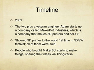 Timeline
2009
The two plus a veteran engineer Adam starts up
a company called MakerBot Industries, which is
a company that makes 3D printers and sells it.
Showed 3D printer to the world 1st time in SXSW
festival; all of them were sold
People who bought MakerBot starts to make
things, sharing their ideas via Thingiverse
 