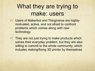What they are trying to
make: users
Users of Makerbot and Thingiverse are highly-
motivated, active, and not afraid to confront
problems which comes along with new
technology
They are not just trying to make products which
solves their everyday problem, but they are also
willing to commit to the whole community, which
includes making/fixing 3D printer by themselves
 