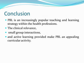 Conclusion
 PBL is an increasingly popular teaching and learning
strategy within the health professions.
 The clinical relevance,
 small group interactions,
 and active learning provided make PBL an appealing
curricular activity.
 