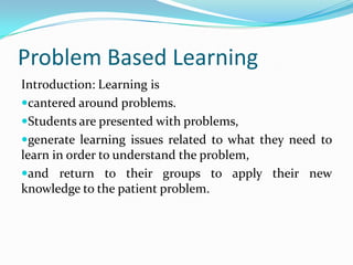 Problem Based Learning
Introduction: Learning is
cantered around problems.
Students are presented with problems,
generate learning issues related to what they need to
learn in order to understand the problem,
and return to their groups to apply their new
knowledge to the patient problem.
 