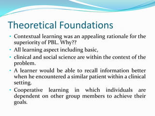 Theoretical Foundations
• Contextual learning was an appealing rationale for the
superiority of PBL. Why??
• All learning aspect including basic,
• clinical and social science are within the context of the
problem.
• A learner would be able to recall information better
when he encountered a similar patient within a clinical
setting.
• Cooperative learning in which individuals are
dependent on other group members to achieve their
goals.
 