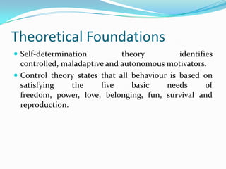 Theoretical Foundations
 Self-determination theory identifies
controlled, maladaptive and autonomous motivators.
 Control theory states that all behaviour is based on
satisfying the five basic needs of
freedom, power, love, belonging, fun, survival and
reproduction.
 