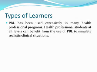 Types of Learners
 PBL has been used extensively in many health
professional programs. Health professional students at
all levels can benefit from the use of PBL to simulate
realistic clinical situations.
 