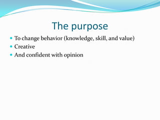 The purpose
 To change behavior (knowledge, skill, and value)
 Creative
 And confident with opinion
 