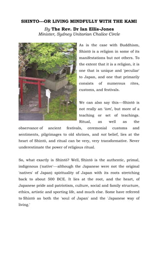 SHINTO---OR LIVING MINDFULLY WITH THE KAMI
By The Rev. Dr Ian Ellis-Jones
Minister, Sydney Unitarian Chalice Circle
I have made something of a study
of Shintō, both here in Australia as
well as in Japan, and for the most
part I see much to admire and like
in this quite unique system of
spirituality.
As is the case with Buddhism,
Shintō is a religion in some of its
manifestations but not others. To
the extent that it is a religion, it is
one that is unique and 'peculiar' to
Japan, and one that primarily
consists of numerous rites, customs, and festivals.
We can also say this---Shintō is not really an ‘ism’, but more of a
teaching or set of teachings. Ritual, as well as the observance of
ancient festivals, ceremonial customs and sentiments, pilgrimages
to old shrines, and not belief, lies at the heart of Shintō, and ritual
can be very, very transformative. Never underestimate the power of
religious ritual.
So, what exactly is Shintō? Well, Shintō is the authentic, primal,
indigenous ('native'---although the Japanese were not the original
'natives' of Japan) spirituality of Japan with its roots stretching
back to about 500 BCE. It lies at the root, and the heart, of
Japanese pride and patriotism, culture, social and family structure,
ethics, artistic and sporting life, and much else. Some have referred
to Shintō as both the 'soul of Japan' and the 'Japanese way of
living.'
 