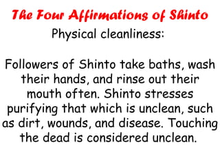 Followers of Shinto take baths, wash their hands, and rinse out their mouth often. Shinto stresses purifying that which is unclean, such as dirt, wounds, and disease. Touching the dead is considered unclean.  The Four Affirmations of Shinto Physical cleanliness:  