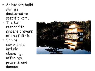 Shintoists build shrines dedicated to specific kami.  The kami respond to sincere prayers of the faithful.  Shrine ceremonies include cleansing, offerings, prayers, and dances.  