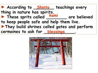 According to ________ teachings every thing in nature has spirits. These sprits called ________ are believed to keep people safe and help them live.  They build shrines called gates and perform cermoines to ask for ____________. Shinto kami blessings 