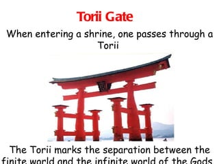 Torii Gate When entering a shrine, one passes through a Torii  The Torii marks the separation between the finite world and the infinite world of the Gods.  