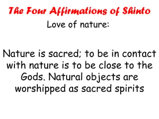Nature is sacred; to be in contact with nature is to be close to the Gods. Natural objects are worshipped as sacred spirits The Four Affirmations of Shinto Love of nature:  
