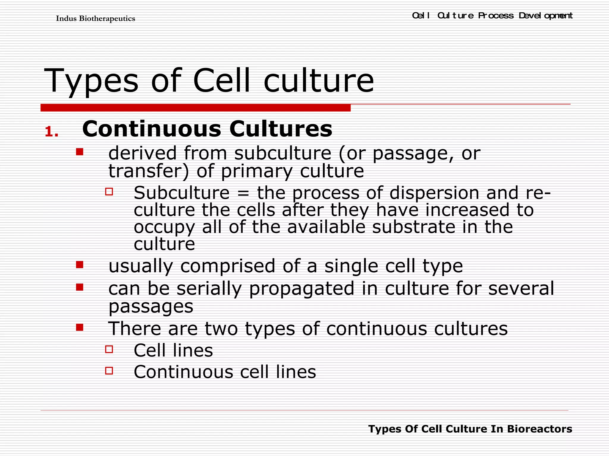Types of Cell culture Continuous Cultures derived from subculture (or passage, or transfer) of primary culture  Subculture = the process of dispersion and re-culture the cells after they have increased to occupy all of the available substrate in the culture  usually comprised of a single cell type can be serially propagated in culture for several passages There are two types of continuous cultures Cell lines Continuous cell lines 