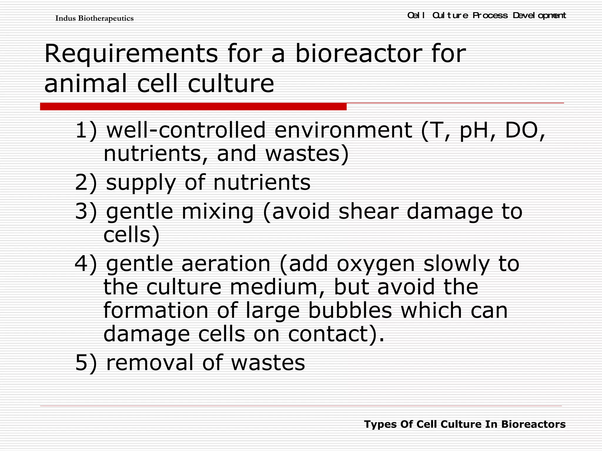 Requirements for a bioreactor   for animal cell culture 1) well-controlled environment (T, pH, DO, nutrients, and wastes) 2) supply of nutrients 3) gentle mixing (avoid shear damage to cells) 4) gentle aeration (add oxygen slowly to the culture medium, but avoid the formation of large bubbles which can damage cells on contact). 5) removal of wastes 
