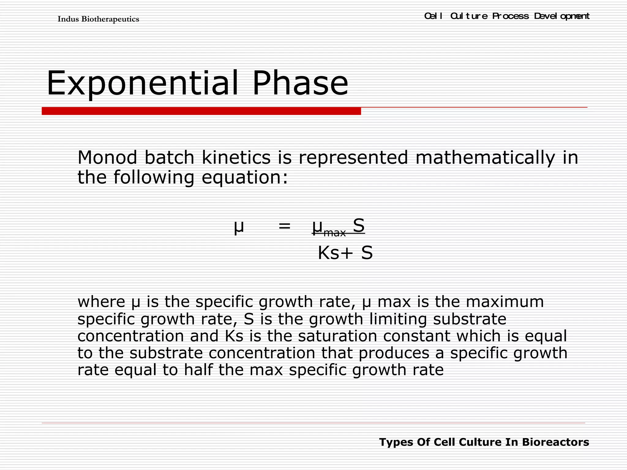 Exponential Phase Monod batch kinetics is represented mathematically in the following equation: μ  =  μ max  S     Ks+ S  where μ is the specific growth rate, μ max is the maximum specific growth rate, S is the growth limiting substrate concentration and Ks is the saturation constant which is equal to the substrate concentration that produces a specific growth rate equal to half the max specific growth rate 