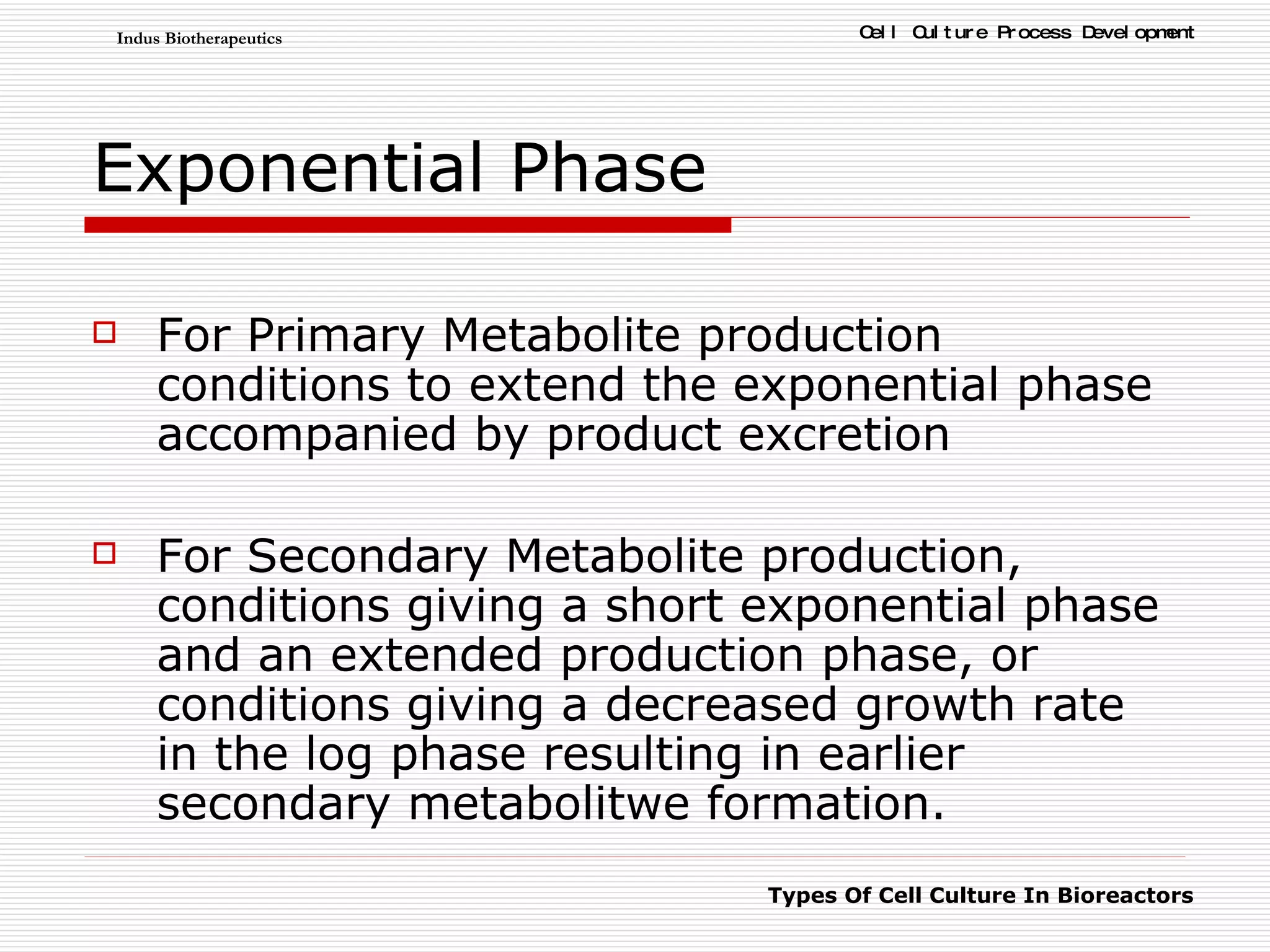 Exponential Phase For Primary Metabolite production conditions to extend the exponential phase accompanied by product excretion For Secondary Metabolite production, conditions giving a short exponential phase and an extended production phase, or conditions giving a decreased growth rate in the log phase resulting in earlier secondary metabolitwe formation. 