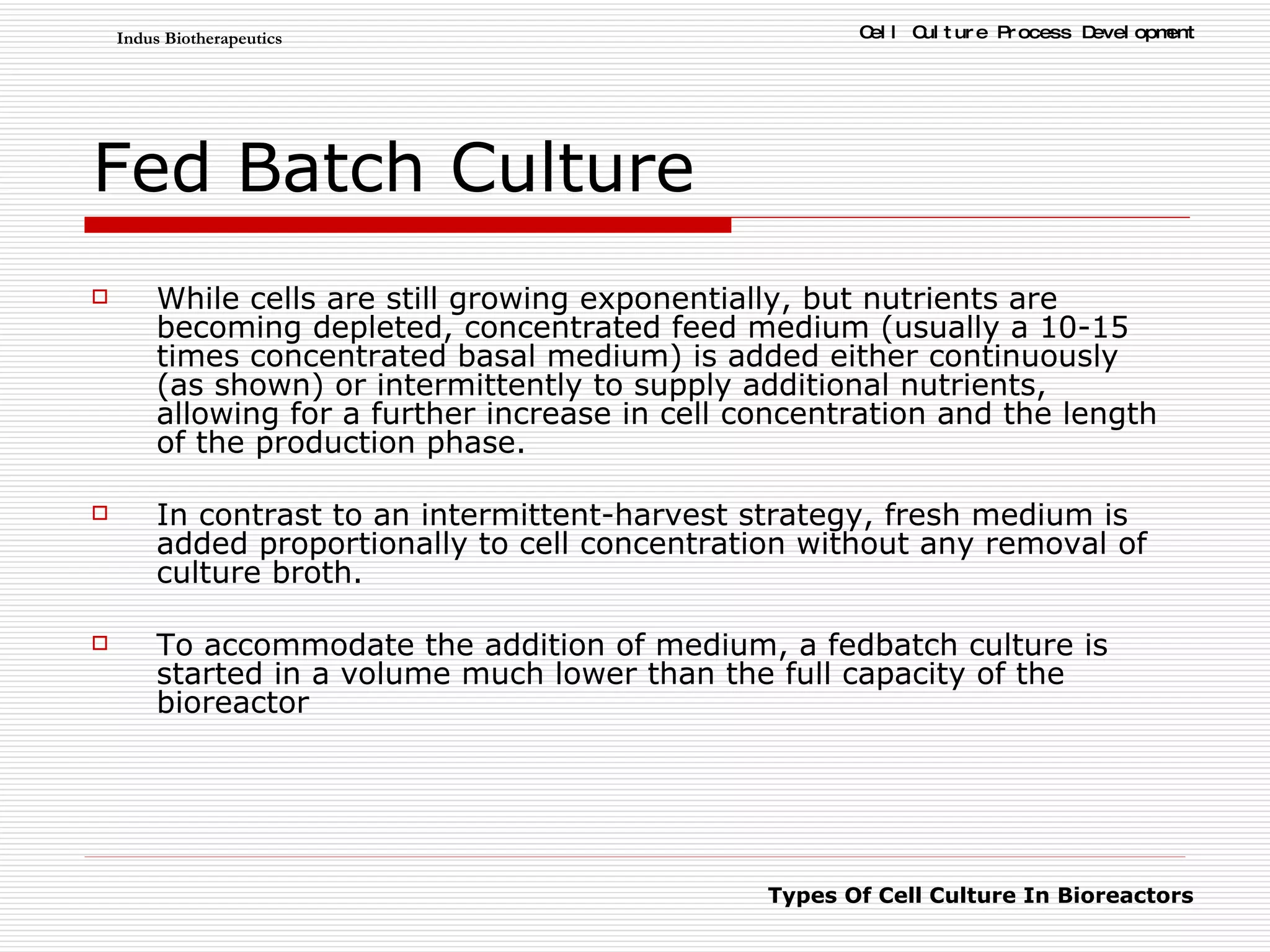Fed Batch Culture While cells are still growing exponentially, but nutrients are becoming depleted, concentrated feed medium (usually a 10-15 times concentrated basal medium) is added either continuously (as shown) or intermittently to supply additional nutrients, allowing for a further increase in cell concentration and the length of the production phase.  In contrast to an intermittent-harvest strategy, fresh medium is added proportionally to cell concentration without any removal of culture broth.  To accommodate the addition of medium, a fedbatch culture is started in a volume much lower than the full capacity of the bioreactor  