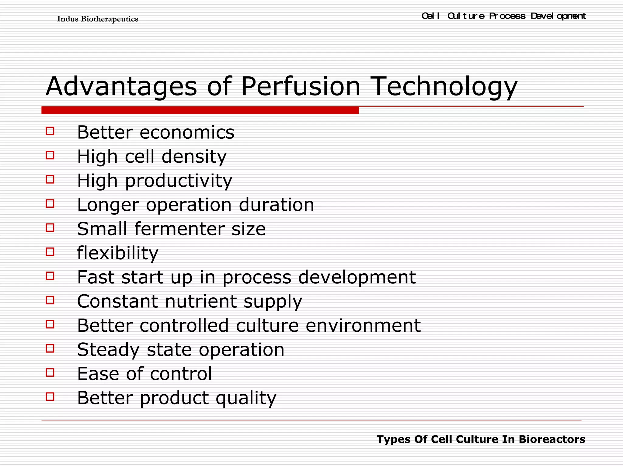 Advantages of Perfusion Technology Better economics High cell density High productivity Longer operation duration Small fermenter size flexibility Fast start up in process development Constant nutrient supply Better controlled culture environment Steady state operation Ease of control Better product quality 
