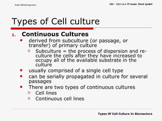 Types of Cell culture Continuous Cultures derived from subculture (or passage, or transfer) of primary culture  Subculture = the process of dispersion and re-culture the cells after they have increased to occupy all of the available substrate in the culture  usually comprised of a single cell type can be serially propagated in culture for several passages There are two types of continuous cultures Cell lines Continuous cell lines 