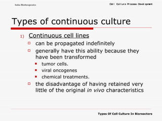 Types of continuous culture Continuous cell lines can be propagated indefinitely  generally have this ability because they have been transformed  tumor cells.  viral oncogenes  chemical treatments.  the disadvantage of having retained very little of the original  in vivo  characteristics  