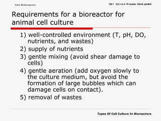Requirements for a bioreactor   for animal cell culture 1) well-controlled environment (T, pH, DO, nutrients, and wastes) 2) supply of nutrients 3) gentle mixing (avoid shear damage to cells) 4) gentle aeration (add oxygen slowly to the culture medium, but avoid the formation of large bubbles which can damage cells on contact). 5) removal of wastes 