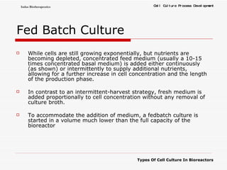 Fed Batch Culture While cells are still growing exponentially, but nutrients are becoming depleted, concentrated feed medium (usually a 10-15 times concentrated basal medium) is added either continuously (as shown) or intermittently to supply additional nutrients, allowing for a further increase in cell concentration and the length of the production phase.  In contrast to an intermittent-harvest strategy, fresh medium is added proportionally to cell concentration without any removal of culture broth.  To accommodate the addition of medium, a fedbatch culture is started in a volume much lower than the full capacity of the bioreactor  