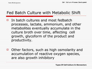 Fed Batch Culture with Metabolic Shift In batch cultures and most fedbatch processes, lactate, ammonium, and other metabolites eventually accumulate in the culture broth over time, affecting  cell growth, glycoform of the product and productivity. Other factors, such as high osmolarity and accumulation of reactive oxygen species, are also growth inhibitory 