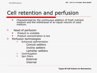 Cell retention and perfusion   Characterized by the continuous addition of fresh nutrient medium and the withdrawal of an equal volume of used medium. Need of perfusion Product is unstable Product concentration is low Perfusion technologies Enhanced sedimentation   Conical settlers Incline settlers Lamellar settlers Centrifugation Spin filters    External Internal 