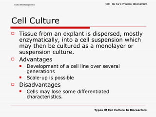 Cell Culture Tissue from an explant is dispersed, mostly enzymatically, into a cell suspension which may then be cultured as a monolayer or suspension culture.  Advantages Development of a cell line over several generations  Scale-up is possible  Disadvantages Cells may lose some differentiated characteristics. 