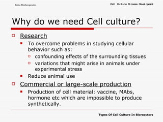 Why do we need Cell culture? Research To overcome problems in studying cellular behavior such as: confounding effects of the surrounding tissues  variations that might arise in animals under experimental stress Reduce animal use Commercial or large-scale production Production of cell material: vaccine, MAbs, hormone etc which are impossible to produce synthetically. 