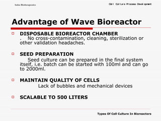 Advantage of Wave Bioreactor DISPOSABLE BIOREACTOR CHAMBER .  No cross-contamination, cleaning, sterilization or other validation headaches. SEED PREPARATION Seed culture can be prepared in the final system itself, i.e. batch can be started with 100ml and can go to 2000ml. MAINTAIN QUALITY OF CELLS Lack of bubbles and mechanical devices SCALABLE TO 500 LITERS 