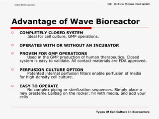 Advantage of Wave Bioreactor COMPLETELY CLOSED SYSTEM Ideal for cell culture, GMP operations.  OPERATES WITH OR WITHOUT AN INCUBATOR PROVEN FOR GMP OPERATIONS Used in the GMP production of human therapeutics. Closed system is easy to validate. All contact materials are FDA approved.  PERFUSION CULTURE OPTION Patented internal perfusion filters enable perfusion of media for high-density cell culture.  EASY TO OPERATE No complex piping or sterilization sequences. Simply place a new presterile Cellbag on the rocker; fill with media, and add your cells 