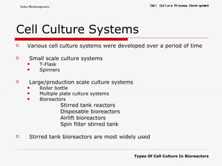 Cell   Culture   Systems   Various cell culture systems were developed over a period of time Small scale culture systems T-Flask Spinners Large/production scale culture systems Roller bottle  Multiple plate culture systems Bioreactors Stirred tank reactors Disposable bioreactors Airlift bioreactors Spin filter stirred tank Stirred tank bioreactors are most widely used 