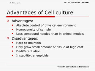 Advantages of Cell culture Advantages: Absolute control of physical environment  Homogeneity of sample  Less compound needed than in animal models  Disadvantages: Hard to maintain  Only grow small amount of tissue at high cost  Dedifferentiation  Instability, aneuploidy 