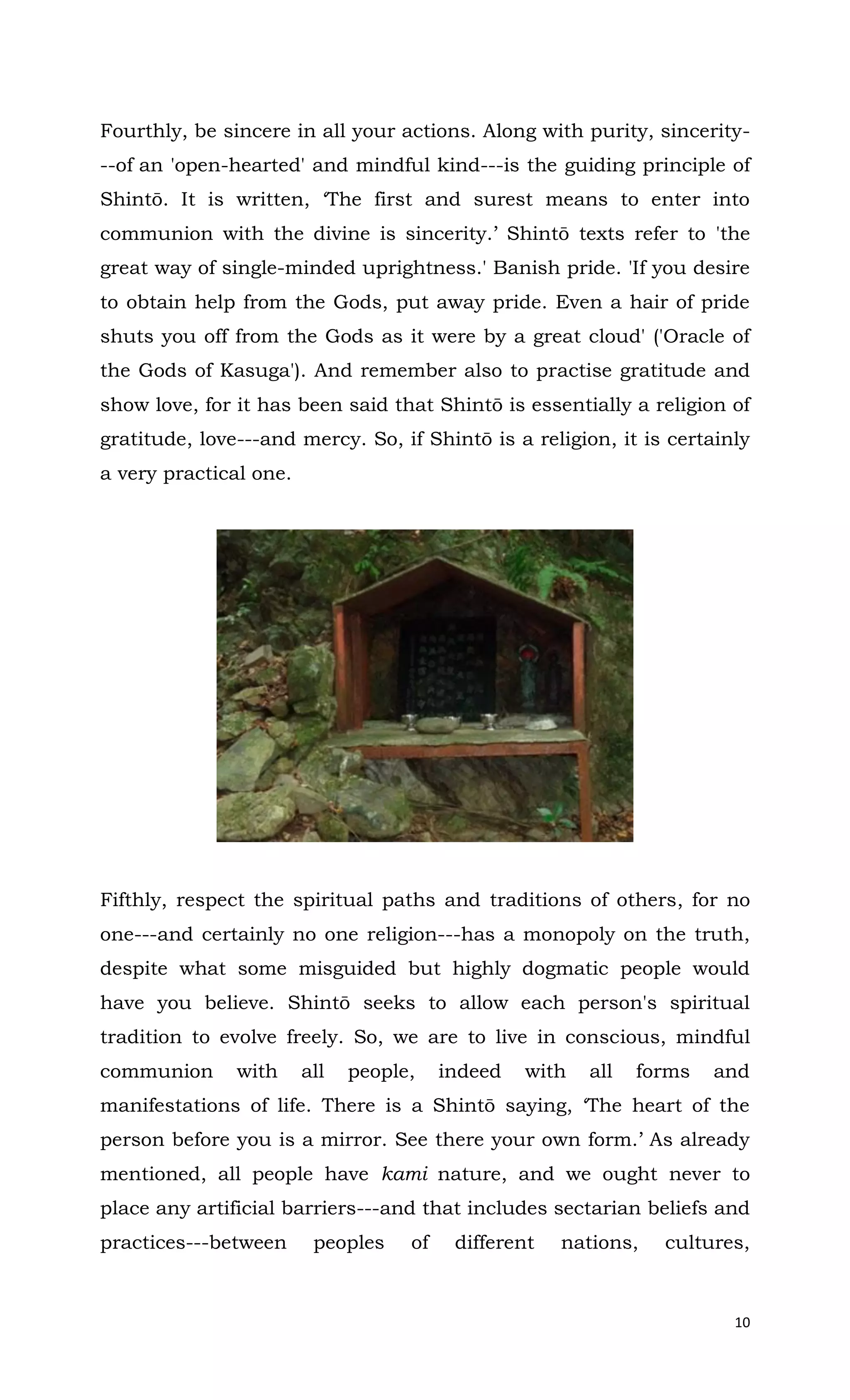 10
Fourthly, be sincere in all your actions. Along with purity, sincerity-
--of an 'open-hearted' and mindful kind---is the guiding principle of
Shintō. It is written, ‘The first and surest means to enter into
communion with the divine is sincerity.’ Shintō texts refer to 'the
great way of single-minded uprightness.' Banish pride. 'If you desire
to obtain help from the Gods, put away pride. Even a hair of pride
shuts you off from the Gods as it were by a great cloud' ('Oracle of
the Gods of Kasuga'). And remember also to practise gratitude and
show love, for it has been said that Shintō is essentially a religion of
gratitude, love---and mercy. So, if Shintō is a religion, it is certainly
a very practical one.
Fifthly, respect the spiritual paths and traditions of others, for no
one---and certainly no one religion---has a monopoly on the truth,
despite what some misguided but highly dogmatic people would
have you believe. Shintō seeks to allow each person's spiritual
tradition to evolve freely. So, we are to live in conscious, mindful
communion with all people, indeed with all forms and
manifestations of life. There is a Shintō saying, ‘The heart of the
person before you is a mirror. See there your own form.’ As already
mentioned, all people have kami nature, and we ought never to
place any artificial barriers---and that includes sectarian beliefs and
practices---between peoples of different nations, cultures,
 