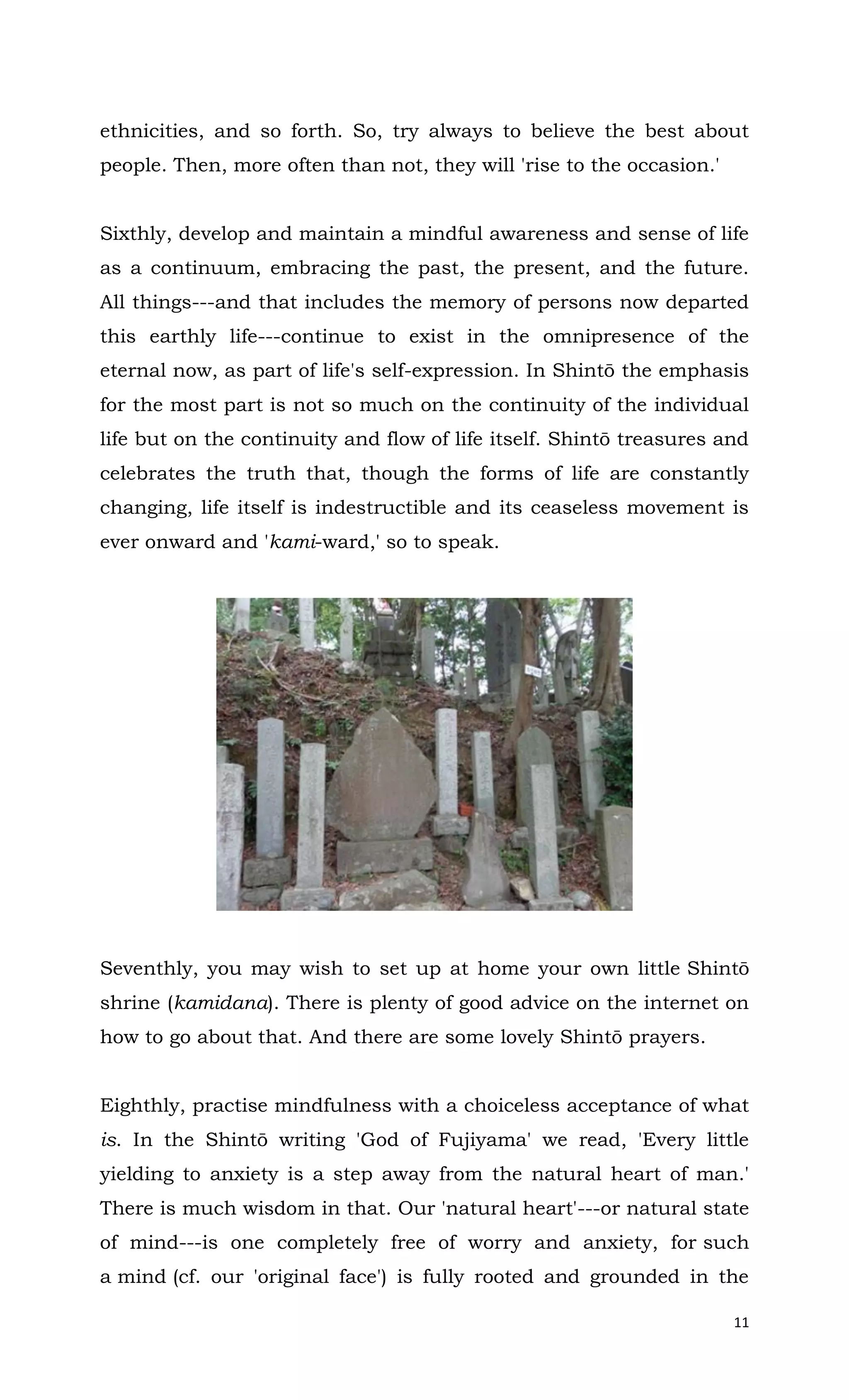 11
ethnicities, and so forth. So, try always to believe the best about
people. Then, more often than not, they will 'rise to the occasion.'
Sixthly, develop and maintain a mindful awareness and sense of life
as a continuum, embracing the past, the present, and the future.
All things---and that includes the memory of persons now departed
this earthly life---continue to exist in the omnipresence of the
eternal now, as part of life's self-expression. In Shintō the emphasis
for the most part is not so much on the continuity of the individual
life but on the continuity and flow of life itself. Shintō treasures and
celebrates the truth that, though the forms of life are constantly
changing, life itself is indestructible and its ceaseless movement is
ever onward and 'kami-ward,' so to speak.
Seventhly, you may wish to set up at home your own little Shintō
shrine (kamidana). There is plenty of good advice on the internet on
how to go about that. And there are some lovely Shintō prayers.
Eighthly, practise mindfulness with a choiceless acceptance of what
is. In the Shintō writing 'God of Fujiyama' we read, 'Every little
yielding to anxiety is a step away from the natural heart of man.'
There is much wisdom in that. Our 'natural heart'---or natural state
of mind---is one completely free of worry and anxiety, for such
a mind (cf. our 'original face') is fully rooted and grounded in the
 