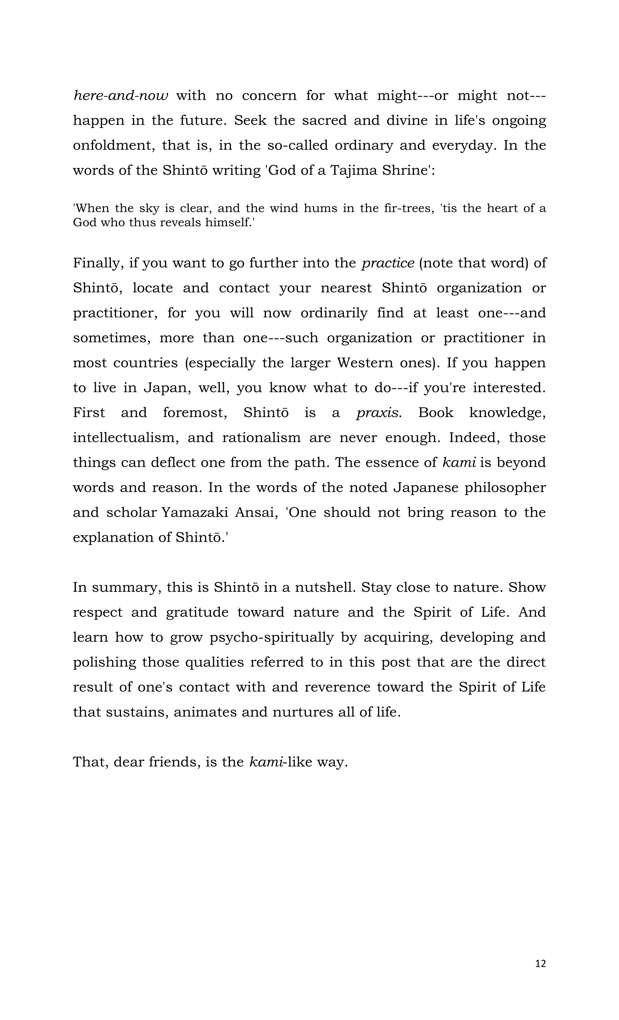 12
here-and-now with no concern for what might---or might not---
happen in the future. Seek the sacred and divine in life's ongoing
onfoldment, that is, in the so-called ordinary and everyday. In the
words of the Shintō writing 'God of a Tajima Shrine':
'When the sky is clear, and the wind hums in the fir-trees, 'tis the heart of a
God who thus reveals himself.'
Finally, if you want to go further into the practice (note that word) of
Shintō, locate and contact your nearest Shintō organization or
practitioner, for you will now ordinarily find at least one---and
sometimes, more than one---such organization or practitioner in
most countries (especially the larger Western ones). If you happen
to live in Japan, well, you know what to do---if you're interested.
First and foremost, Shintō is a praxis. Book knowledge,
intellectualism, and rationalism are never enough. Indeed, those
things can deflect one from the path. The essence of kami is beyond
words and reason. In the words of the noted Japanese philosopher
and scholar Yamazaki Ansai, 'One should not bring reason to the
explanation of Shintō.'
In summary, this is Shintō in a nutshell. Stay close to nature. Show
respect and gratitude toward nature and the Spirit of Life. And
learn how to grow psycho-spiritually by acquiring, developing and
polishing those qualities referred to in this post that are the direct
result of one's contact with and reverence toward the Spirit of Life
that sustains, animates and nurtures all of life.
That, dear friends, is the kami-like way.
 