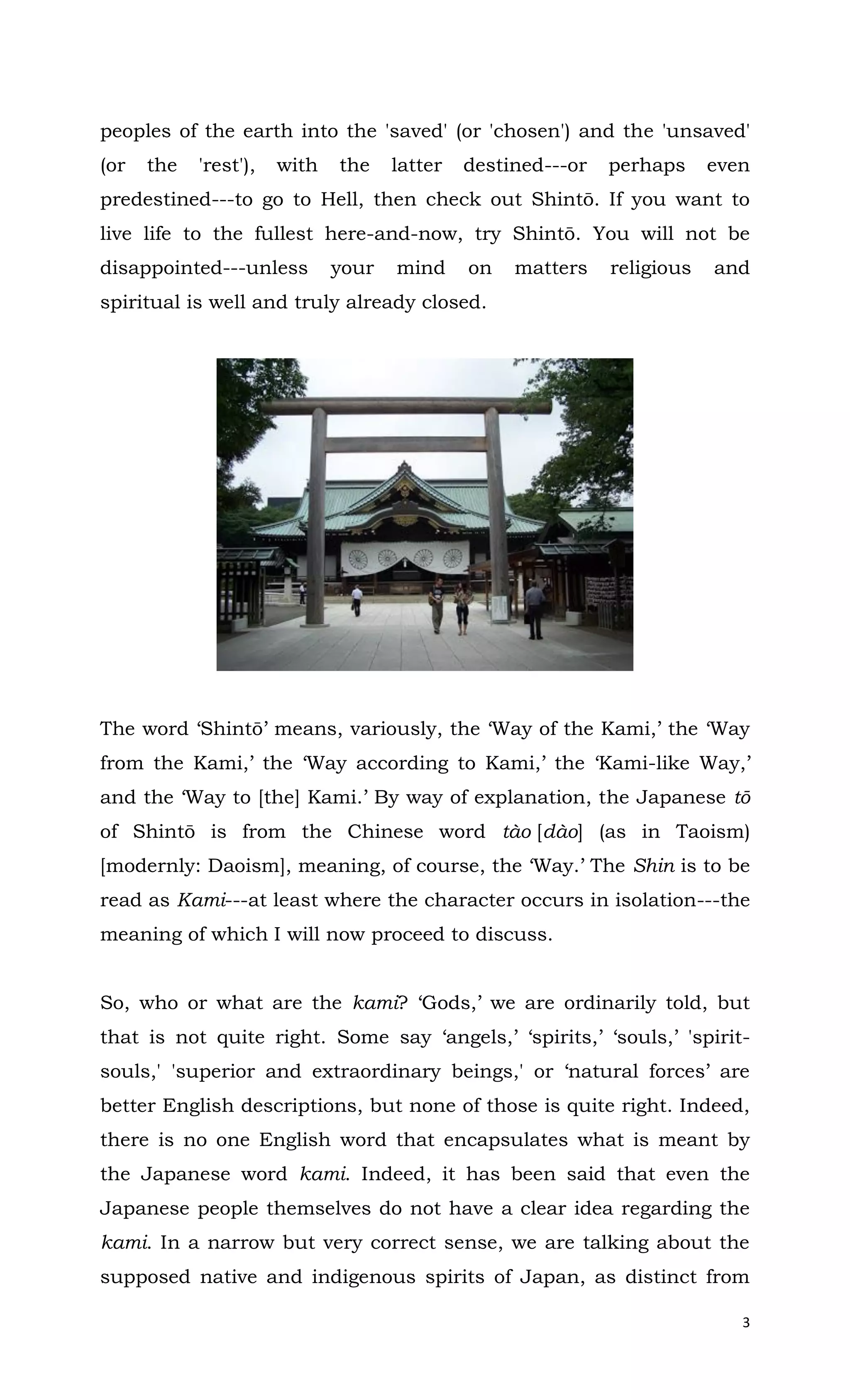 3
peoples of the earth into the 'saved' (or 'chosen') and the 'unsaved'
(or the 'rest'), with the latter destined---or perhaps even
predestined---to go to Hell, then check out Shintō. If you want to
live life to the fullest here-and-now, try Shintō. You will not be
disappointed---unless your mind on matters religious and
spiritual is well and truly already closed.
The word ‘Shintō’ means, variously, the ‘Way of the Kami,’ the ‘Way
from the Kami,’ the ‘Way according to Kami,’ the ‘Kami-like Way,’
and the ‘Way to [the] Kami.’ By way of explanation, the Japanese tō
of Shintō is from the Chinese word tào [dào] (as in Taoism)
[modernly: Daoism], meaning, of course, the ‘Way.’ The Shin is to be
read as Kami---at least where the character occurs in isolation---the
meaning of which I will now proceed to discuss.
So, who or what are the kami? ‘Gods,’ we are ordinarily told, but
that is not quite right. Some say ‘angels,’ ‘spirits,’ ‘souls,’ 'spirit-
souls,' 'superior and extraordinary beings,' or ‘natural forces’ are
better English descriptions, but none of those is quite right. Indeed,
there is no one English word that encapsulates what is meant by
the Japanese word kami. Indeed, it has been said that even the
Japanese people themselves do not have a clear idea regarding the
kami. In a narrow but very correct sense, we are talking about the
supposed native and indigenous spirits of Japan, as distinct from
 