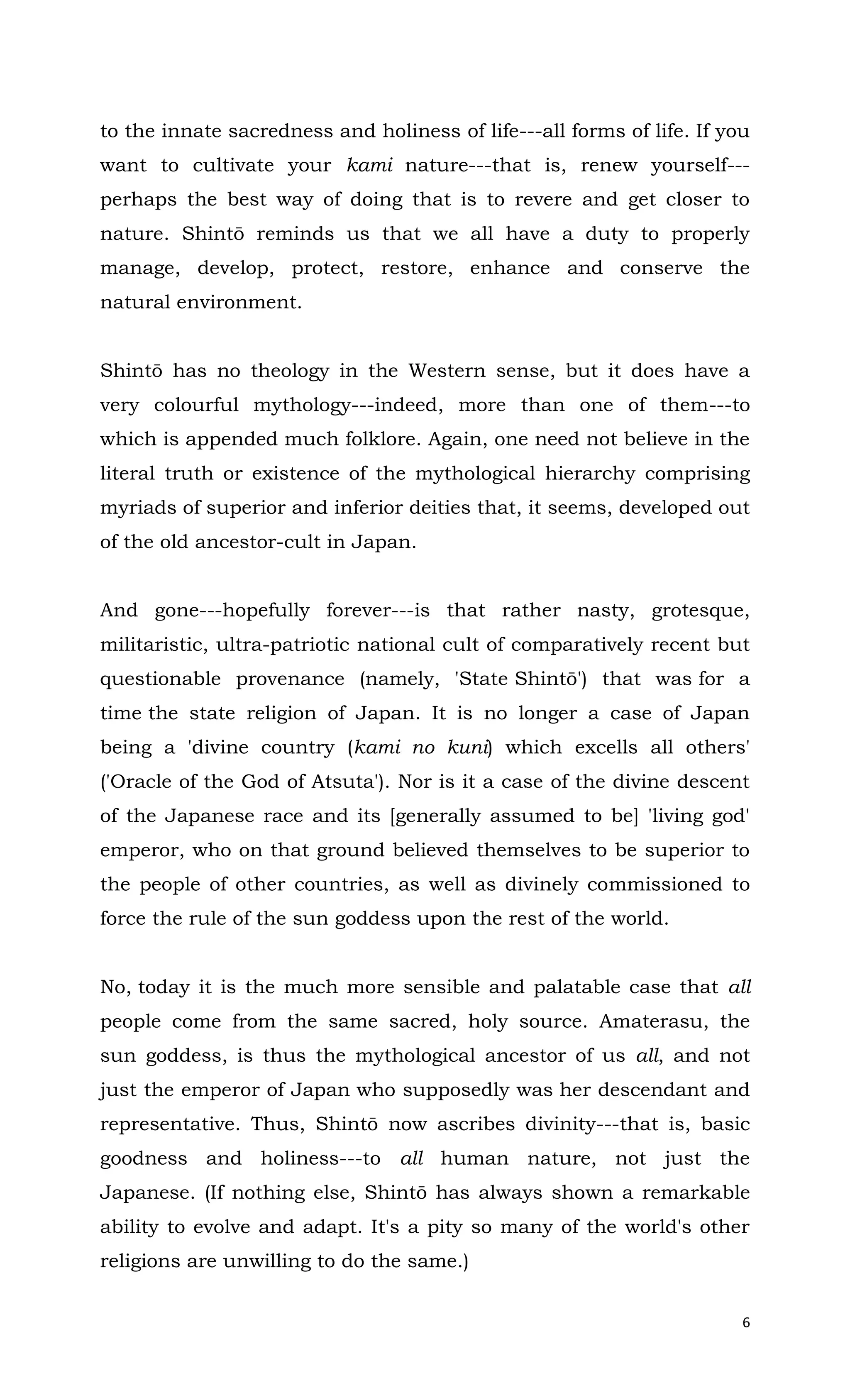 6
to the innate sacredness and holiness of life---all forms of life. If you
want to cultivate your kami nature---that is, renew yourself---
perhaps the best way of doing that is to revere and get closer to
nature. Shintō reminds us that we all have a duty to properly
manage, develop, protect, restore, enhance and conserve the
natural environment.
Shintō has no theology in the Western sense, but it does have a
very colourful mythology---indeed, more than one of them---to
which is appended much folklore. Again, one need not believe in the
literal truth or existence of the mythological hierarchy comprising
myriads of superior and inferior deities that, it seems, developed out
of the old ancestor-cult in Japan.
And gone---hopefully forever---is that rather nasty, grotesque,
militaristic, ultra-patriotic national cult of comparatively recent but
questionable provenance (namely, 'State Shintō') that was for a
time the state religion of Japan. It is no longer a case of Japan
being a 'divine country (kami no kuni) which excells all others'
('Oracle of the God of Atsuta'). Nor is it a case of the divine descent
of the Japanese race and its [generally assumed to be] 'living god'
emperor, who on that ground believed themselves to be superior to
the people of other countries, as well as divinely commissioned to
force the rule of the sun goddess upon the rest of the world.
No, today it is the much more sensible and palatable case that all
people come from the same sacred, holy source. Amaterasu, the
sun goddess, is thus the mythological ancestor of us all, and not
just the emperor of Japan who supposedly was her descendant and
representative. Thus, Shintō now ascribes divinity---that is, basic
goodness and holiness---to all human nature, not just the
Japanese. (If nothing else, Shintō has always shown a remarkable
ability to evolve and adapt. It's a pity so many of the world's other
religions are unwilling to do the same.)
 