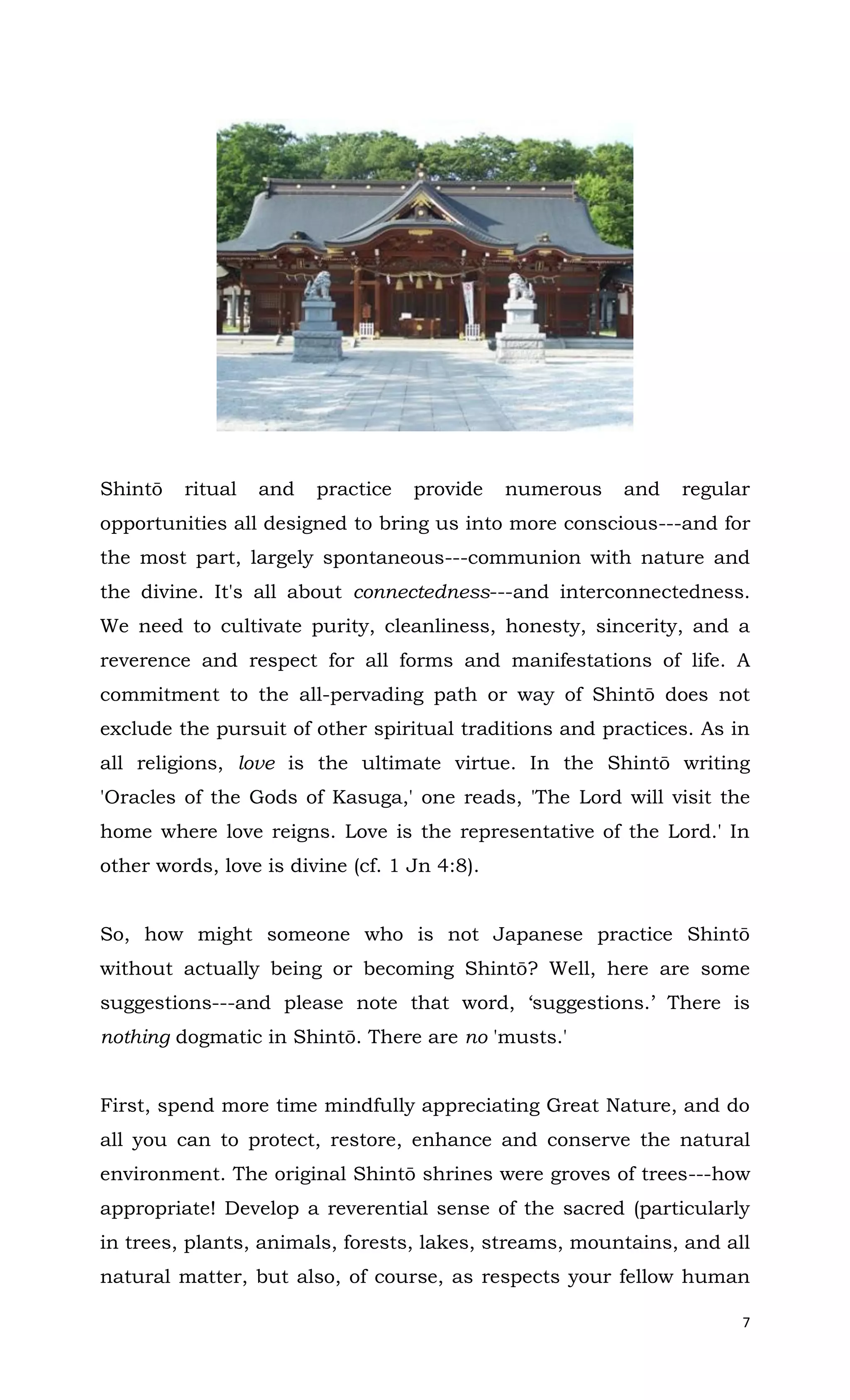7
Shintō ritual and practice provide numerous and regular
opportunities all designed to bring us into more conscious---and for
the most part, largely spontaneous---communion with nature and
the divine. It's all about connectedness---and interconnectedness.
We need to cultivate purity, cleanliness, honesty, sincerity, and a
reverence and respect for all forms and manifestations of life. A
commitment to the all-pervading path or way of Shintō does not
exclude the pursuit of other spiritual traditions and practices. As in
all religions, love is the ultimate virtue. In the Shintō writing
'Oracles of the Gods of Kasuga,' one reads, 'The Lord will visit the
home where love reigns. Love is the representative of the Lord.' In
other words, love is divine (cf. 1 Jn 4:8).
So, how might someone who is not Japanese practice Shintō
without actually being or becoming Shintō? Well, here are some
suggestions---and please note that word, ‘suggestions.’ There is
nothing dogmatic in Shintō. There are no 'musts.'
First, spend more time mindfully appreciating Great Nature, and do
all you can to protect, restore, enhance and conserve the natural
environment. The original Shintō shrines were groves of trees---how
appropriate! Develop a reverential sense of the sacred (particularly
in trees, plants, animals, forests, lakes, streams, mountains, and all
natural matter, but also, of course, as respects your fellow human
 