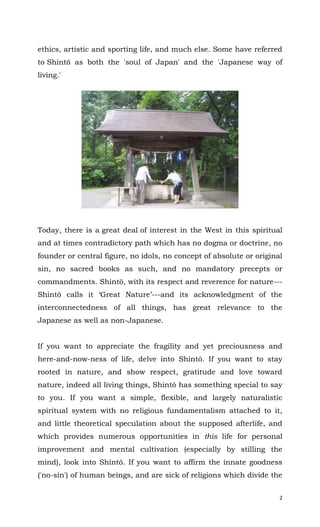 2
ethics, artistic and sporting life, and much else. Some have referred
to Shintō as both the 'soul of Japan' and the 'Japanese way of
living.'
Today, there is a great deal of interest in the West in this spiritual
and at times contradictory path which has no dogma or doctrine, no
founder or central figure, no idols, no concept of absolute or original
sin, no sacred books as such, and no mandatory precepts or
commandments. Shintō, with its respect and reverence for nature---
Shintō calls it ‘Great Nature’---and its acknowledgment of the
interconnectedness of all things, has great relevance to the
Japanese as well as non-Japanese.
If you want to appreciate the fragility and yet preciousness and
here-and-now-ness of life, delve into Shintō. If you want to stay
rooted in nature, and show respect, gratitude and love toward
nature, indeed all living things, Shintō has something special to say
to you. If you want a simple, flexible, and largely naturalistic
spiritual system with no religious fundamentalism attached to it,
and little theoretical speculation about the supposed afterlife, and
which provides numerous opportunities in this life for personal
improvement and mental cultivation (especially by stilling the
mind), look into Shintō. If you want to affirm the innate goodness
('no-sin') of human beings, and are sick of religions which divide the
 