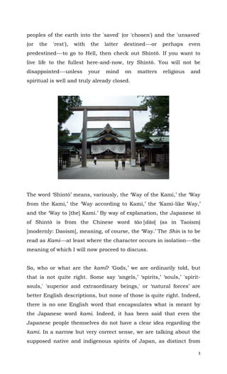 3
peoples of the earth into the 'saved' (or 'chosen') and the 'unsaved'
(or the 'rest'), with the latter destined---or perhaps even
predestined---to go to Hell, then check out Shintō. If you want to
live life to the fullest here-and-now, try Shintō. You will not be
disappointed---unless your mind on matters religious and
spiritual is well and truly already closed.
The word ‘Shintō’ means, variously, the ‘Way of the Kami,’ the ‘Way
from the Kami,’ the ‘Way according to Kami,’ the ‘Kami-like Way,’
and the ‘Way to [the] Kami.’ By way of explanation, the Japanese tō
of Shintō is from the Chinese word tào [dào] (as in Taoism)
[modernly: Daoism], meaning, of course, the ‘Way.’ The Shin is to be
read as Kami---at least where the character occurs in isolation---the
meaning of which I will now proceed to discuss.
So, who or what are the kami? ‘Gods,’ we are ordinarily told, but
that is not quite right. Some say ‘angels,’ ‘spirits,’ ‘souls,’ 'spirit-
souls,' 'superior and extraordinary beings,' or ‘natural forces’ are
better English descriptions, but none of those is quite right. Indeed,
there is no one English word that encapsulates what is meant by
the Japanese word kami. Indeed, it has been said that even the
Japanese people themselves do not have a clear idea regarding the
kami. In a narrow but very correct sense, we are talking about the
supposed native and indigenous spirits of Japan, as distinct from
 