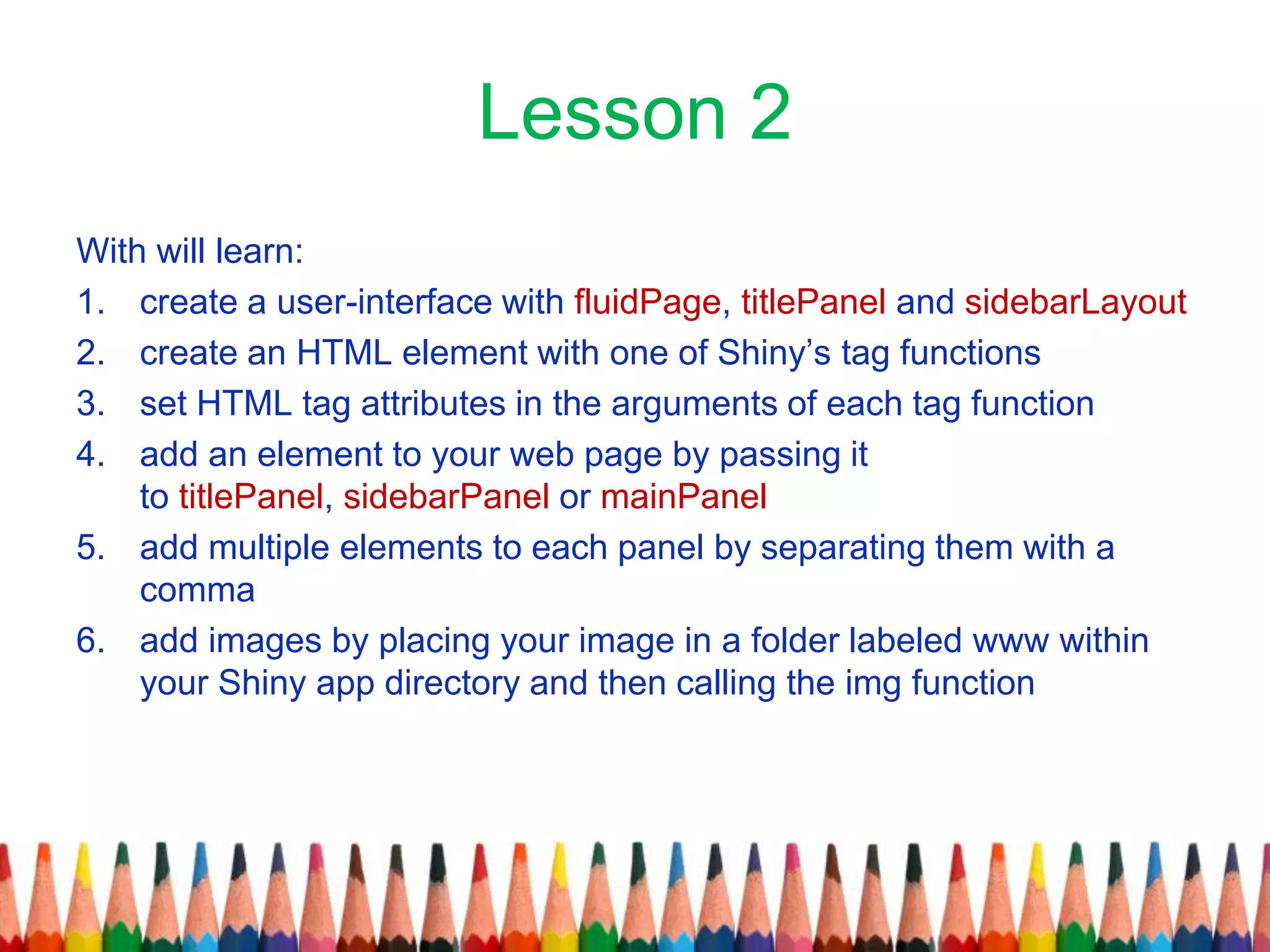 Lesson 2
With will learn:
1. create a user-interface with fluidPage, titlePanel and sidebarLayout
2. create an HTML element with one of Shiny’s tag functions
3. set HTML tag attributes in the arguments of each tag function
4. add an element to your web page by passing it
to titlePanel, sidebarPanel or mainPanel
5. add multiple elements to each panel by separating them with a
comma
6. add images by placing your image in a folder labeled www within
your Shiny app directory and then calling the img function
 