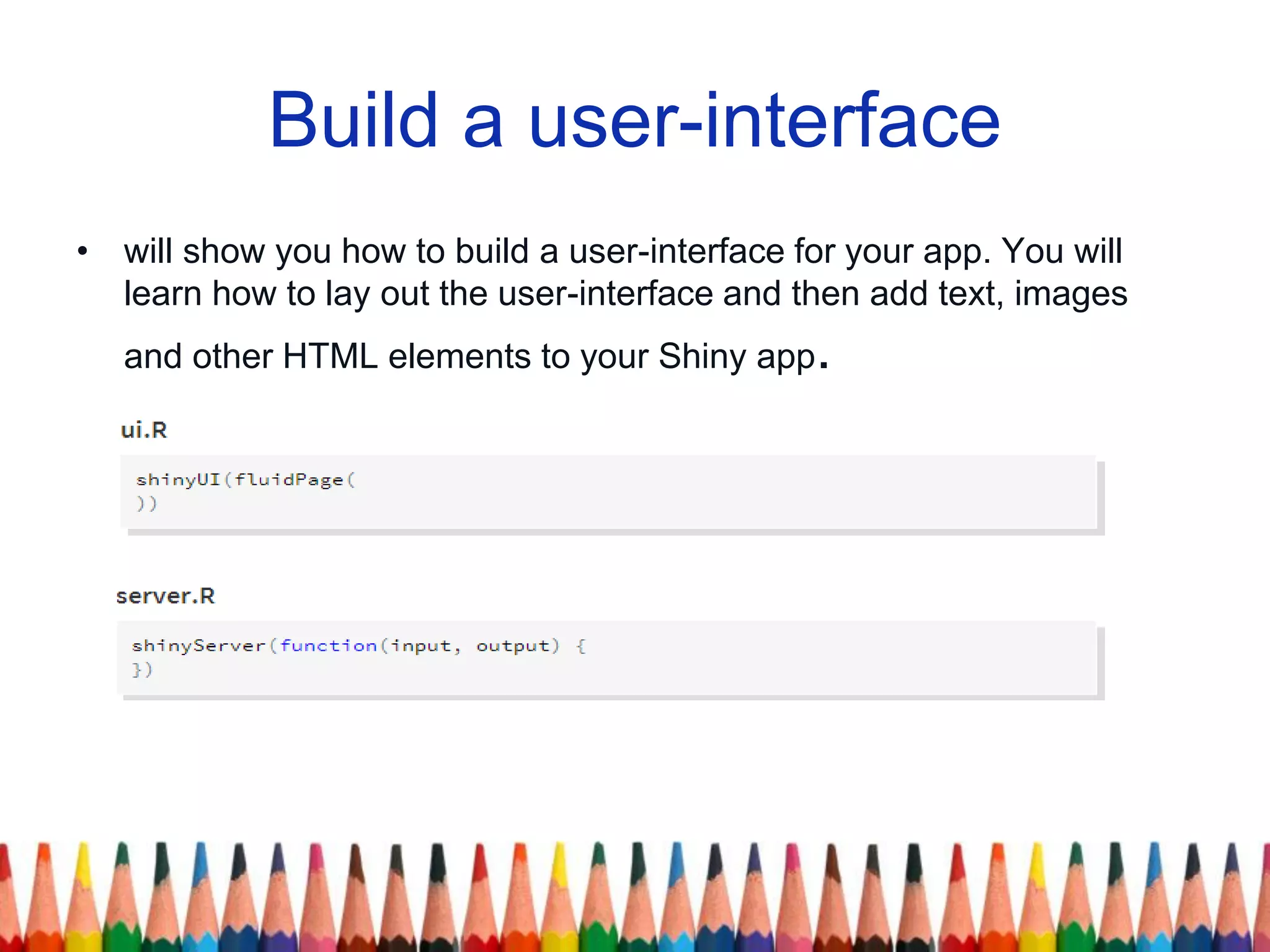 Build a user-interface
• will show you how to build a user-interface for your app. You will
learn how to lay out the user-interface and then add text, images
and other HTML elements to your Shiny app.
 