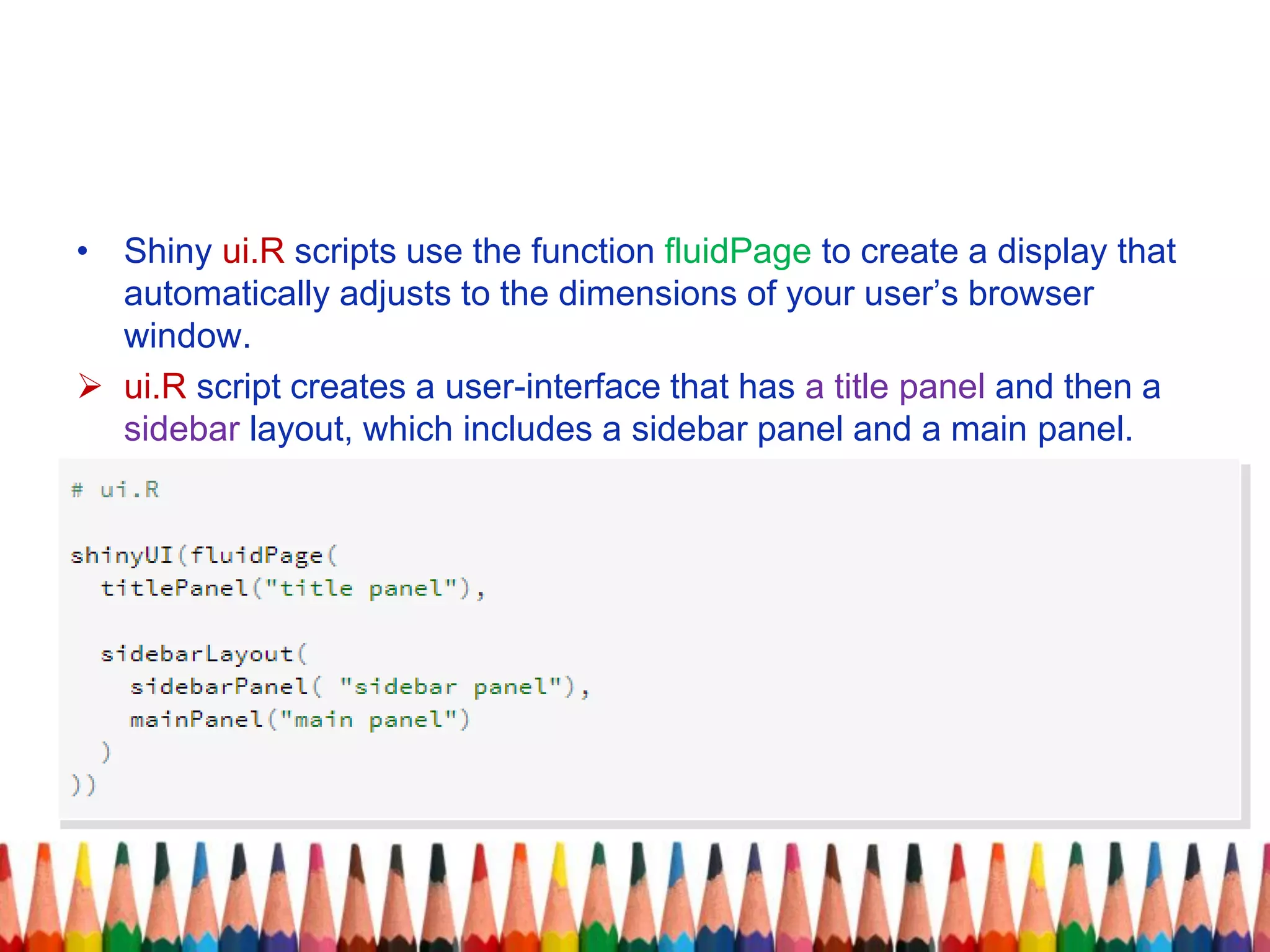 • Shiny ui.R scripts use the function fluidPage to create a display that
automatically adjusts to the dimensions of your user’s browser
window.
 ui.R script creates a user-interface that has a title panel and then a
sidebar layout, which includes a sidebar panel and a main panel.
 