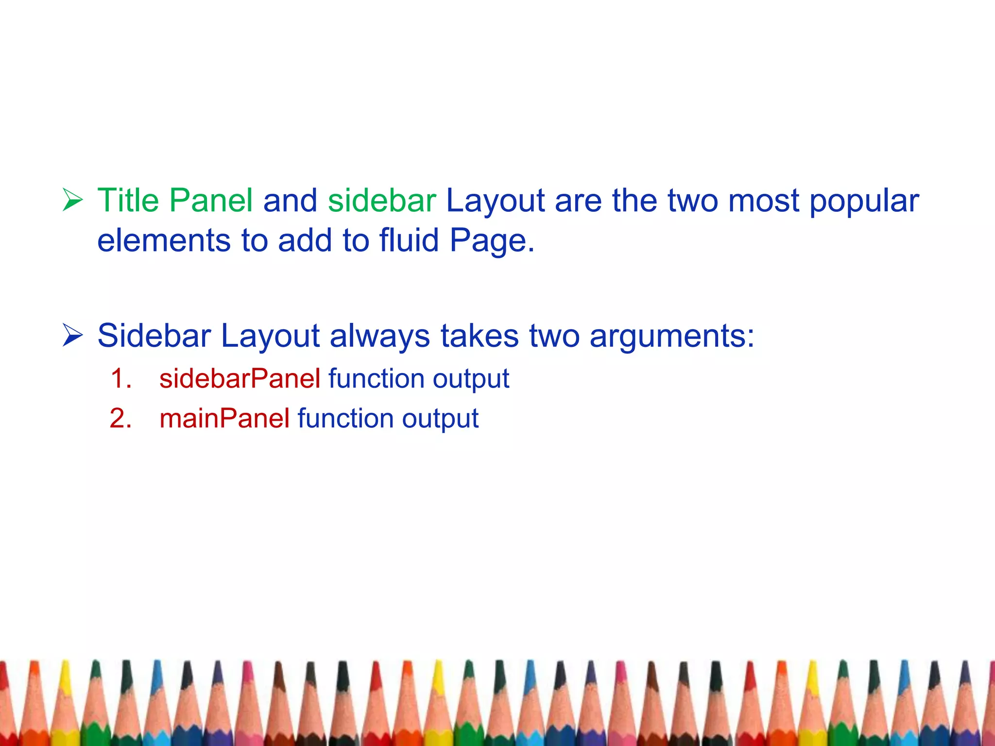  Title Panel and sidebar Layout are the two most popular
elements to add to fluid Page.
 Sidebar Layout always takes two arguments:
1. sidebarPanel function output
2. mainPanel function output
 