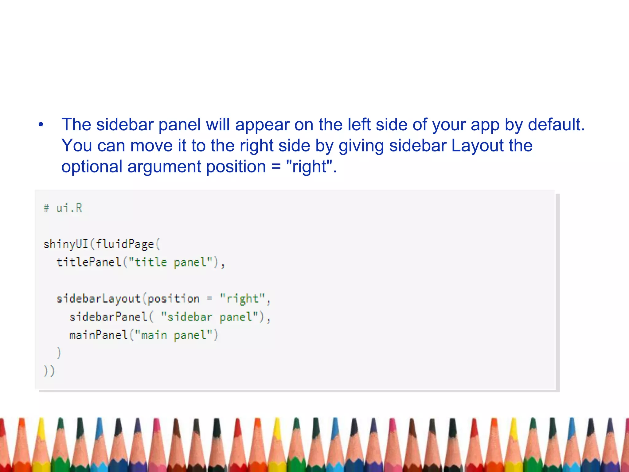 • The sidebar panel will appear on the left side of your app by default.
You can move it to the right side by giving sidebar Layout the
optional argument position = "right".
 